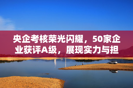 央企考核荣光闪耀，50家企业获评A级，展现实力与担当的双重肯定