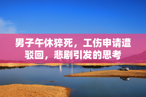 男子午休猝死，工伤申请遭驳回，悲剧引发的思考