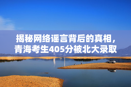 揭秘网络谣言背后的真相，青海考生405分被北大录取的真相探究