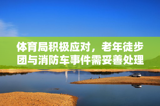 体育局积极应对，老年徒步团与消防车事件需妥善处理