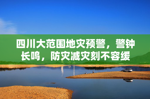 四川大范围地灾预警，警钟长鸣，防灾减灾刻不容缓
