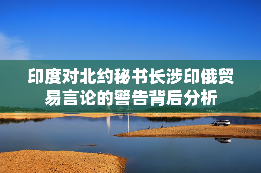 印度对北约秘书长涉印俄贸易言论的警告背后分析