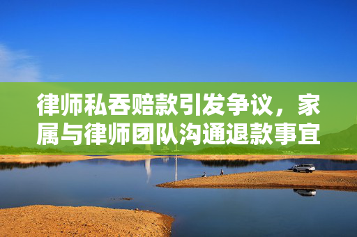 律师私吞赔款引发争议，家属与律师团队沟通退款事宜