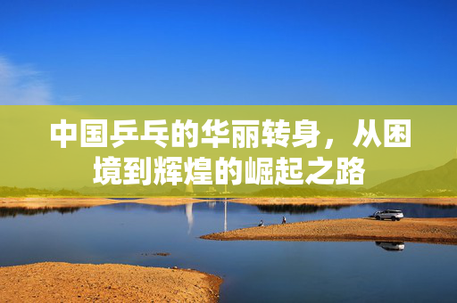 中国乒乓的华丽转身，从困境到辉煌的崛起之路
