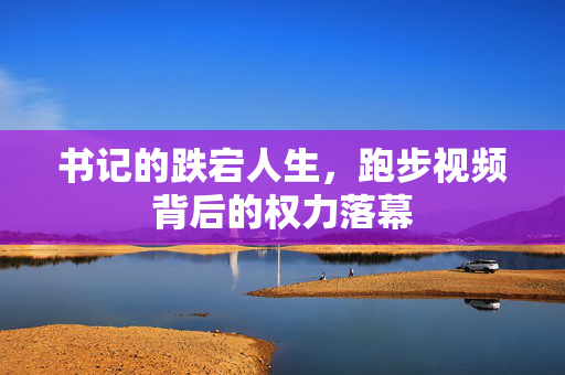 书记的跌宕人生，跑步视频背后的权力落幕