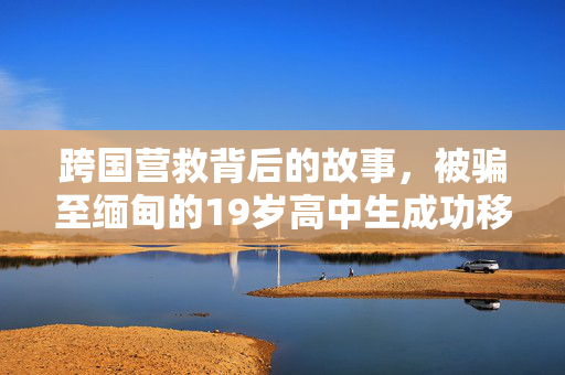 跨国营救背后的故事，被骗至缅甸的19岁高中生成功移交中方