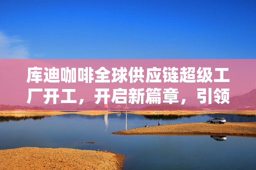 库迪咖啡全球供应链超级工厂开工，开启新篇章，引领全球化咖啡产业