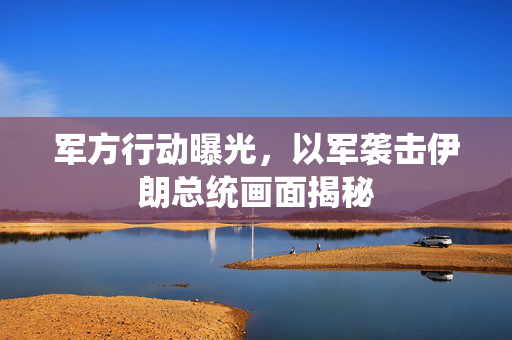 军方行动曝光，以军袭击伊朗总统画面揭秘