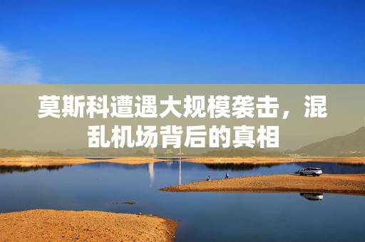 莫斯科遭遇大规模袭击，混乱机场背后的真相