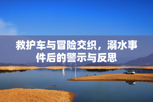 救护车与冒险交织，溺水事件后的警示与反思