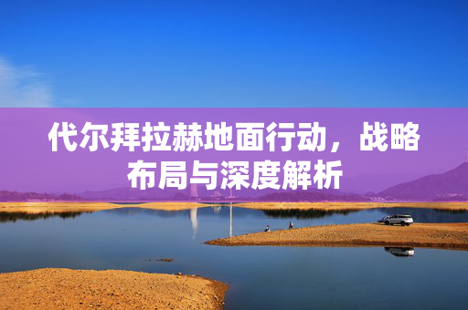 代尔拜拉赫地面行动，战略布局与深度解析