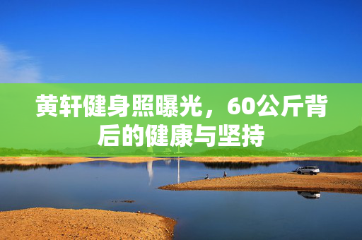 黄轩健身照曝光，60公斤背后的健康与坚持