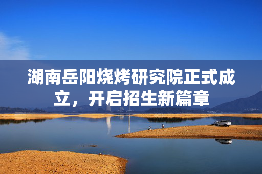湖南岳阳烧烤研究院正式成立，开启招生新篇章