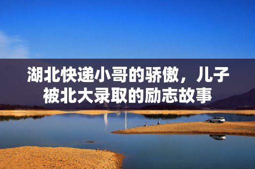 湖北快递小哥的骄傲，儿子被北大录取的励志故事