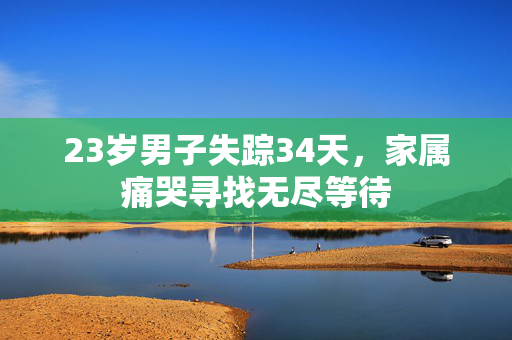 23岁男子失踪34天，家属痛哭寻找无尽等待