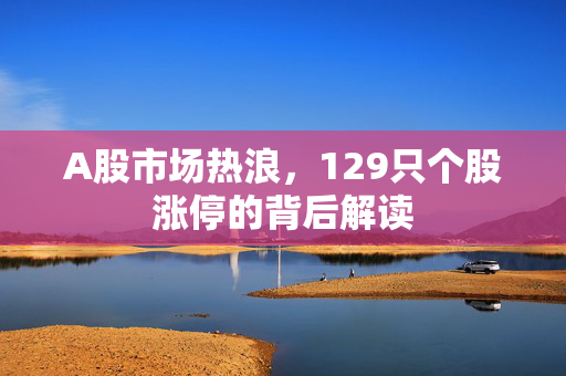 A股市场热浪，129只个股涨停的背后解读