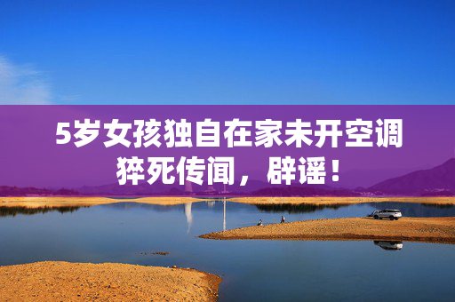 5岁女孩独自在家未开空调猝死传闻，辟谣！