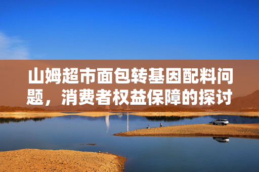 山姆超市面包转基因配料问题，消费者权益保障的探讨
