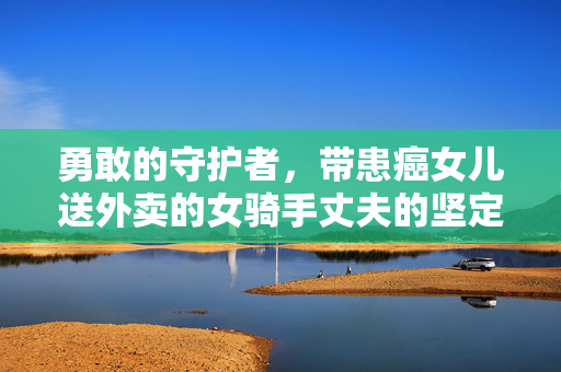 勇敢的守护者，带患癌女儿送外卖的女骑手丈夫的坚定之声