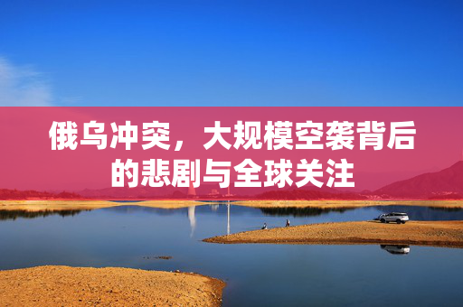 俄乌冲突，大规模空袭背后的悲剧与全球关注