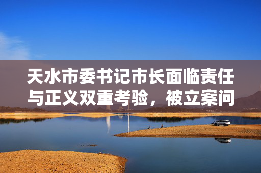 天水市委书记市长面临责任与正义双重考验，被立案问责