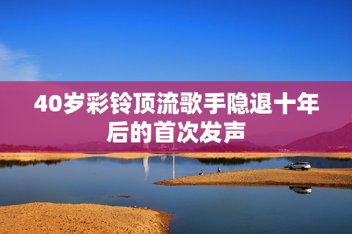 40岁彩铃顶流歌手隐退十年后的首次发声