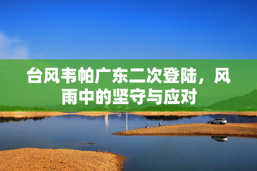 台风韦帕广东二次登陆，风雨中的坚守与应对