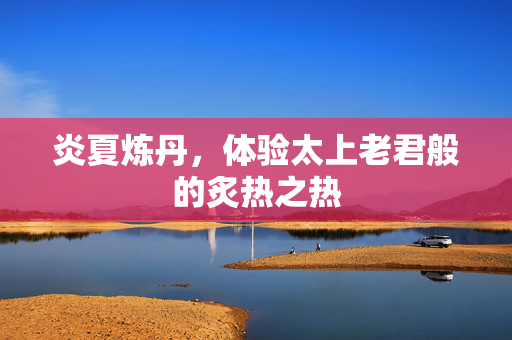 炎夏炼丹，体验太上老君般的炙热之热