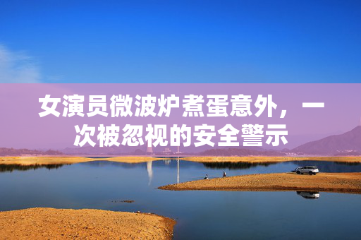 女演员微波炉煮蛋意外，一次被忽视的安全警示