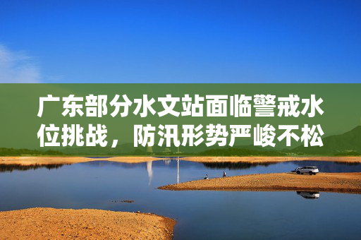广东部分水文站面临警戒水位挑战，防汛形势严峻不松懈
