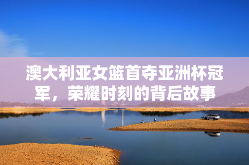 澳大利亚女篮首夺亚洲杯冠军，荣耀时刻的背后故事