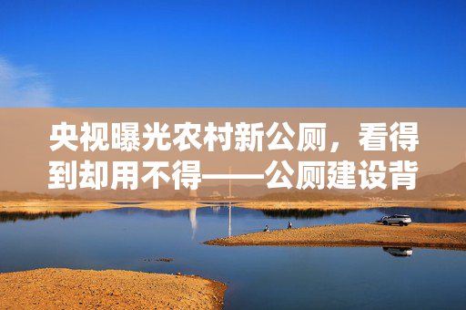 央视曝光农村新公厕，看得到却用不得——公厕建设背后的反思