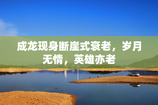成龙现身断崖式衰老，岁月无情，英雄亦老
