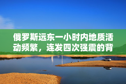 俄罗斯远东一小时内地质活动频繁，连发四次强震的背后