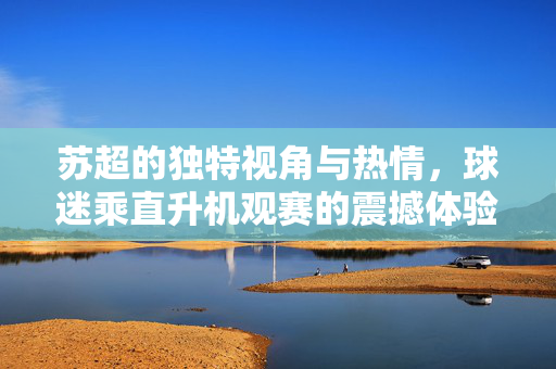 苏超的独特视角与热情，球迷乘直升机观赛的震撼体验