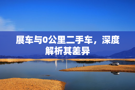 展车与0公里二手车，深度解析其差异