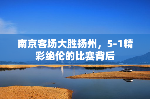 南京客场大胜扬州，5-1精彩绝伦的比赛背后