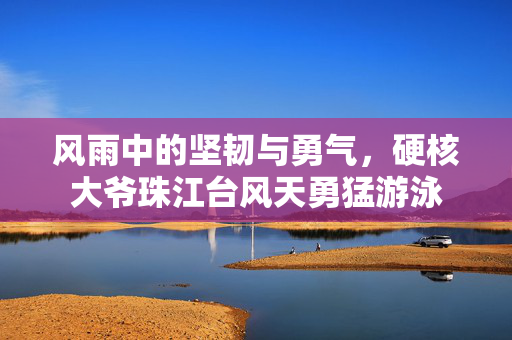 风雨中的坚韧与勇气，硬核大爷珠江台风天勇猛游泳