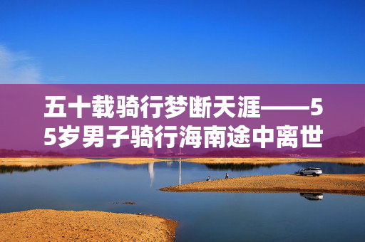五十载骑行梦断天涯——55岁男子骑行海南途中离世