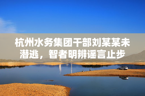 杭州水务集团干部刘某某未潜逃，智者明辨谣言止步