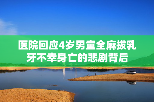 医院回应4岁男童全麻拔乳牙不幸身亡的悲剧背后
