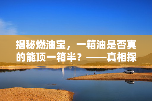 揭秘燃油宝，一箱油是否真的能顶一箱半？——真相探究