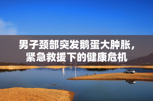 男子颈部突发鹅蛋大肿胀，紧急救援下的健康危机