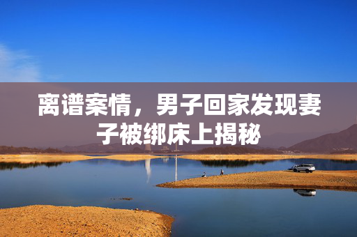 离谱案情，男子回家发现妻子被绑床上揭秘