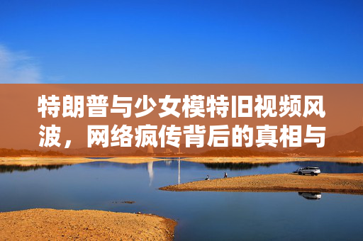 特朗普与少女模特旧视频风波，网络疯传背后的真相与影响