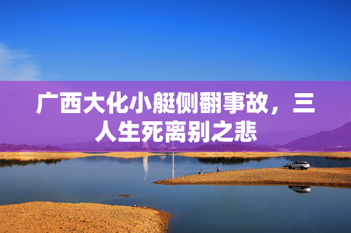 广西大化小艇侧翻事故，三人生死离别之悲