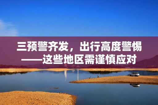三预警齐发，出行高度警惕——这些地区需谨慎应对