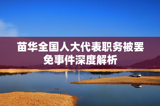 苗华全国人大代表职务被罢免事件深度解析