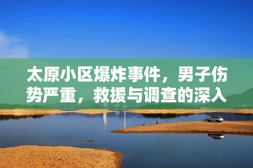 太原小区爆炸事件，男子伤势严重，救援与调查的深入探究