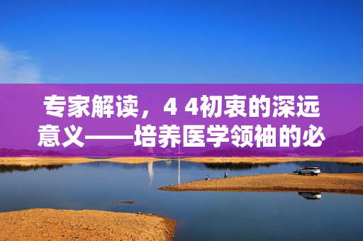 专家解读，4 4初衷的深远意义——培养医学领袖的必经之路
